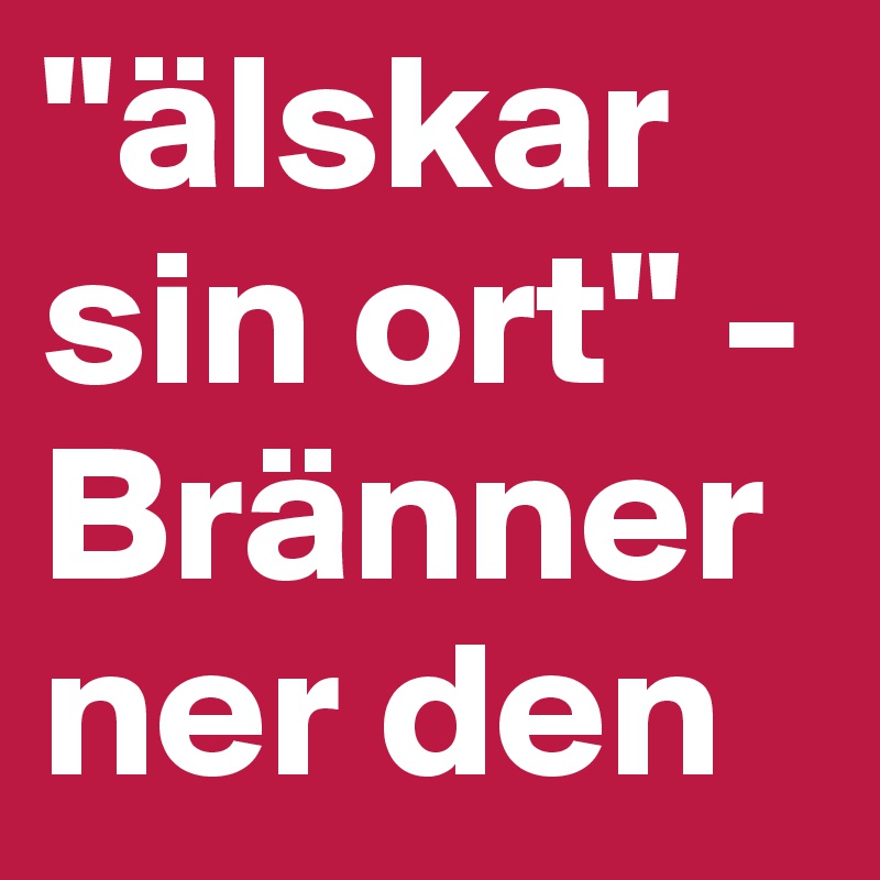 "älskar sin ort" - Bränner ner den