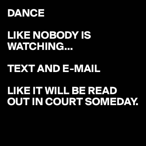 DANCE 

LIKE NOBODY IS WATCHING...

TEXT AND E-MAIL

LIKE IT WILL BE READ OUT IN COURT SOMEDAY.

