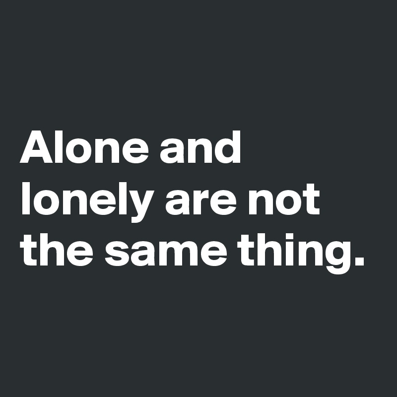 

Alone and lonely are not the same thing.
