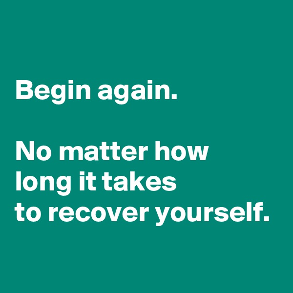 

Begin again.

No matter how long it takes
to recover yourself.
