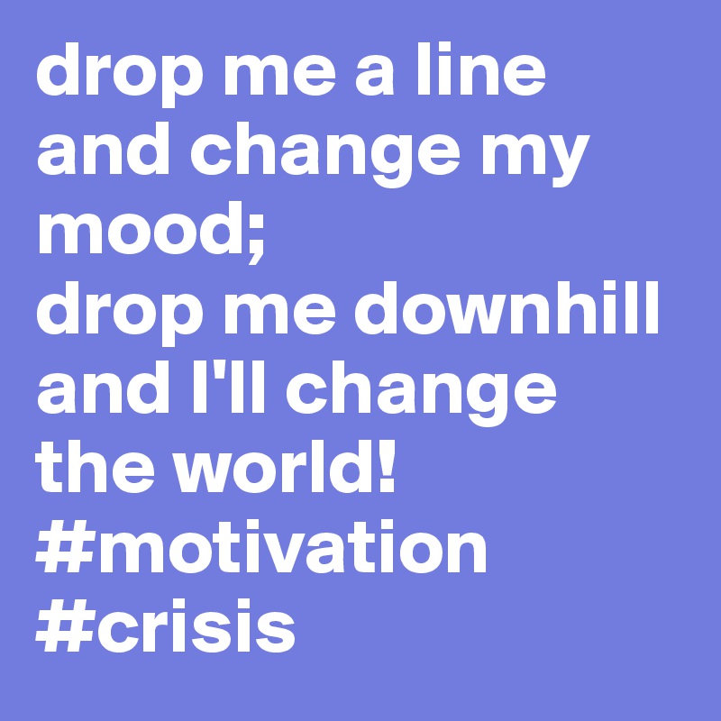drop me a line and change my mood; 
drop me downhill and I'll change the world!#motivation #crisis
