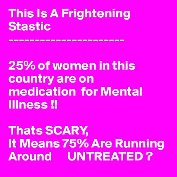 This Is A Frightening Stastic
----------------------

25% of women in this country are on 
medication  for Mental Illness !!

Thats SCARY,
It Means 75% Are Running Around      UNTREATED ?