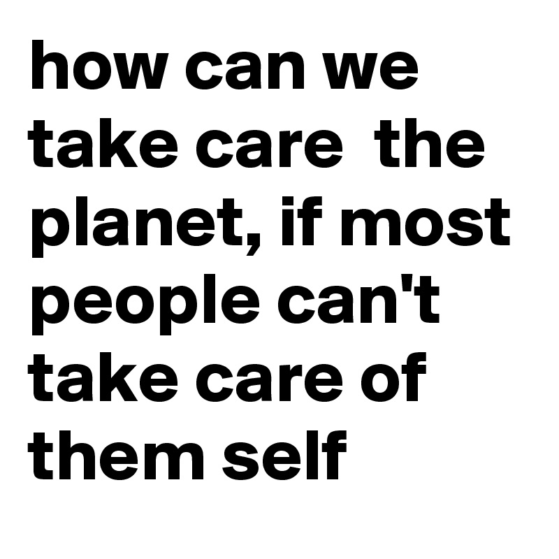 how can we take care  the planet, if most people can't take care of them self    
