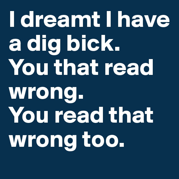 I dreamt I have a dig bick.
You that read wrong.
You read that wrong too.