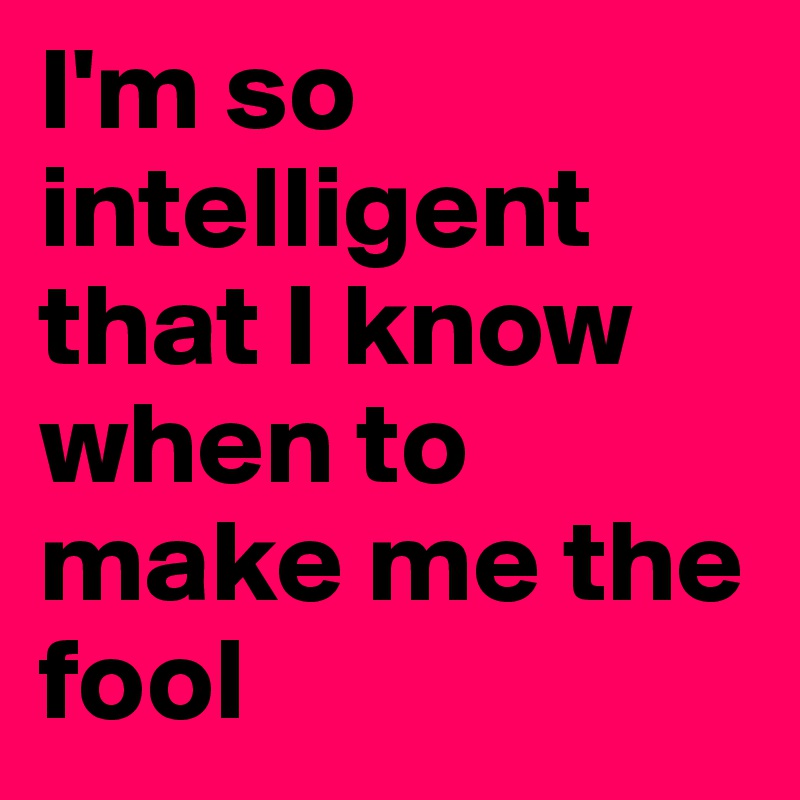 I'm so intelligent that I know when to make me the fool