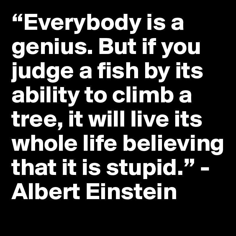 “Everybody is a genius. But if you judge a fish by its ability to climb a tree, it will live its whole life believing that it is stupid.” -Albert Einstein