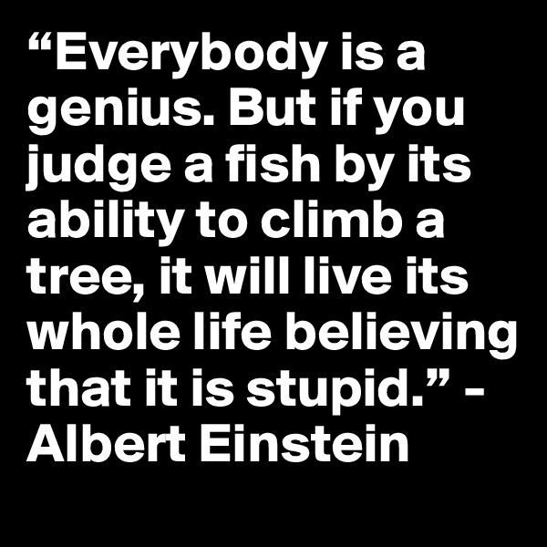 “Everybody is a genius. But if you judge a fish by its ability to climb a tree, it will live its whole life believing that it is stupid.” -Albert Einstein