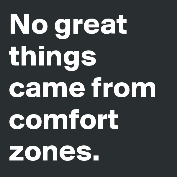 No great things came from comfort
zones.