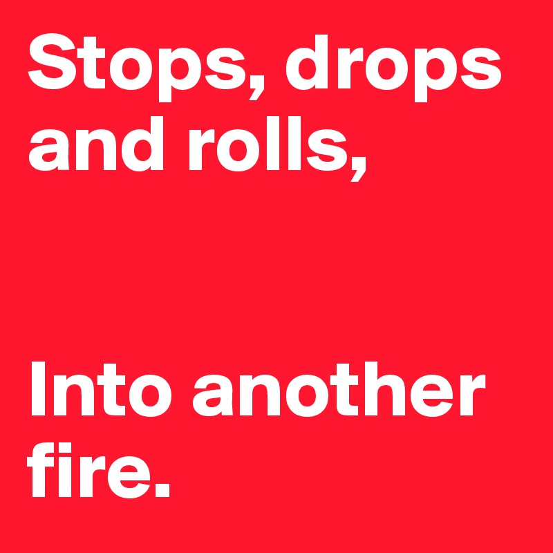 Stops, drops and rolls,


Into another fire. 