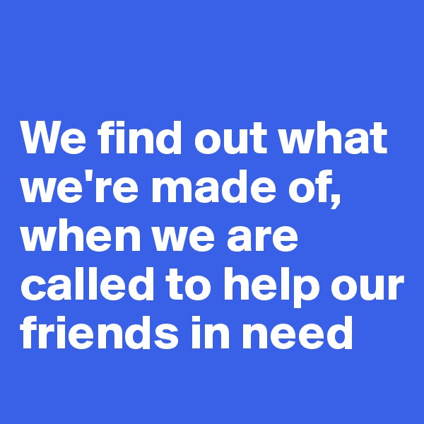 

We find out what we're made of, when we are called to help our friends in need