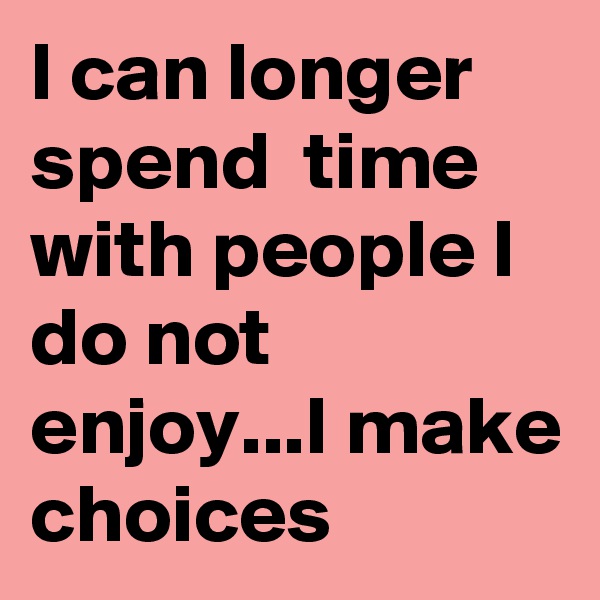 I can longer spend  time with people I do not enjoy...I make choices 