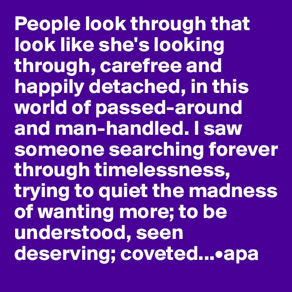 People look through that look like she's looking through, carefree and happily detached, in this world of passed-around and man-handled. I saw someone searching forever through timelessness, trying to quiet the madness of wanting more; to be understood, seen deserving; coveted...•apa