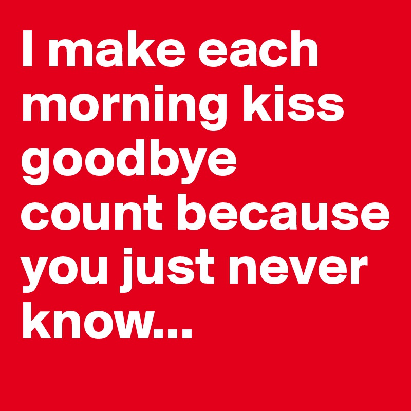 I make each morning kiss goodbye count because you just never know...