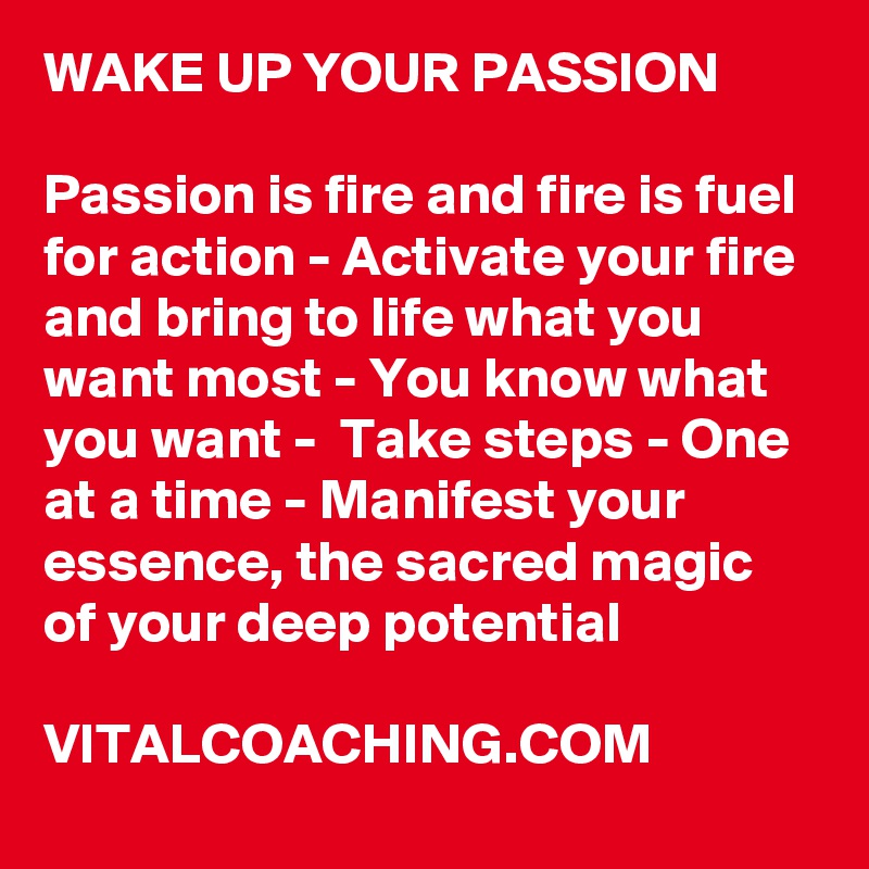 WAKE UP YOUR PASSION

Passion is fire and fire is fuel for action - Activate your fire and bring to life what you want most - You know what you want -  Take steps - One at a time - Manifest your essence, the sacred magic of your deep potential

VITALCOACHING.COM