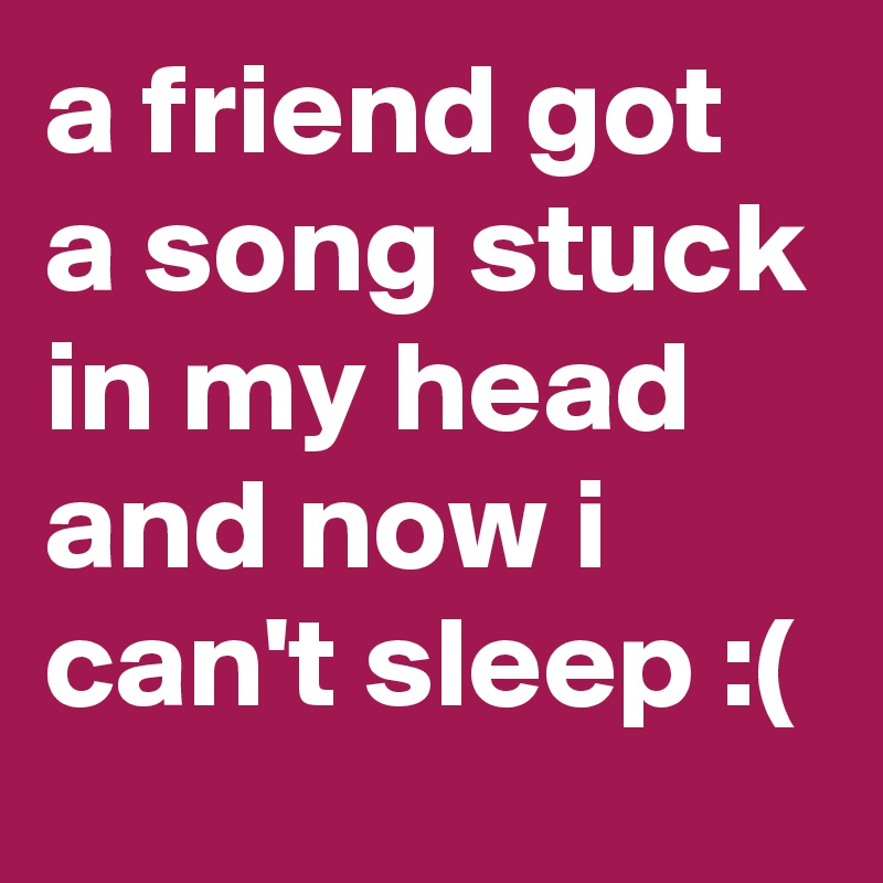 a friend got a song stuck in my head and now i can't sleep :(