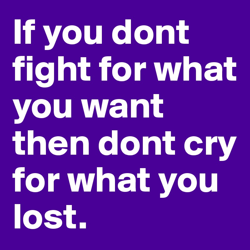 If you dont fight for what you want then dont cry for what you lost.