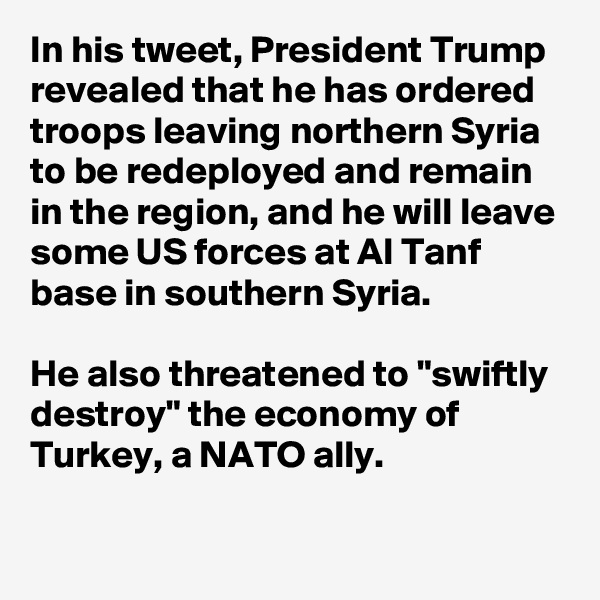 In his tweet, President Trump revealed that he has ordered troops leaving northern Syria to be redeployed and remain in the region, and he will leave some US forces at Al Tanf base in southern Syria.

He also threatened to "swiftly destroy" the economy of Turkey, a NATO ally.