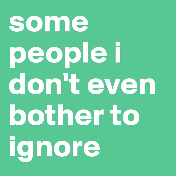 some people i don't even bother to ignore