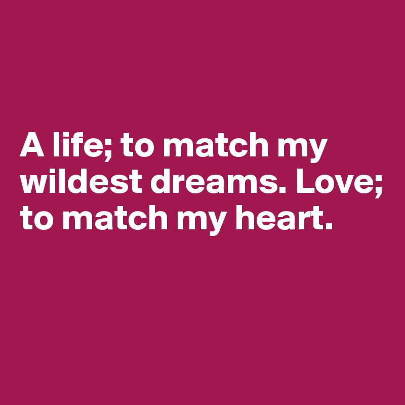 


A life; to match my wildest dreams. Love; to match my heart.



