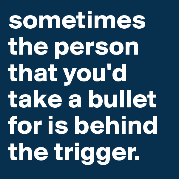 sometimes the person that you'd take a bullet for is behind the trigger.