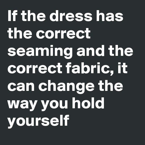If the dress has the correct seaming and the correct fabric, it can change the way you hold yourself