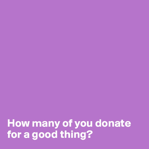 









How many of you donate for a good thing?