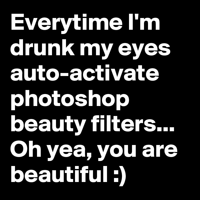 Everytime I'm drunk my eyes auto-activate photoshop beauty filters... Oh yea, you are beautiful :)