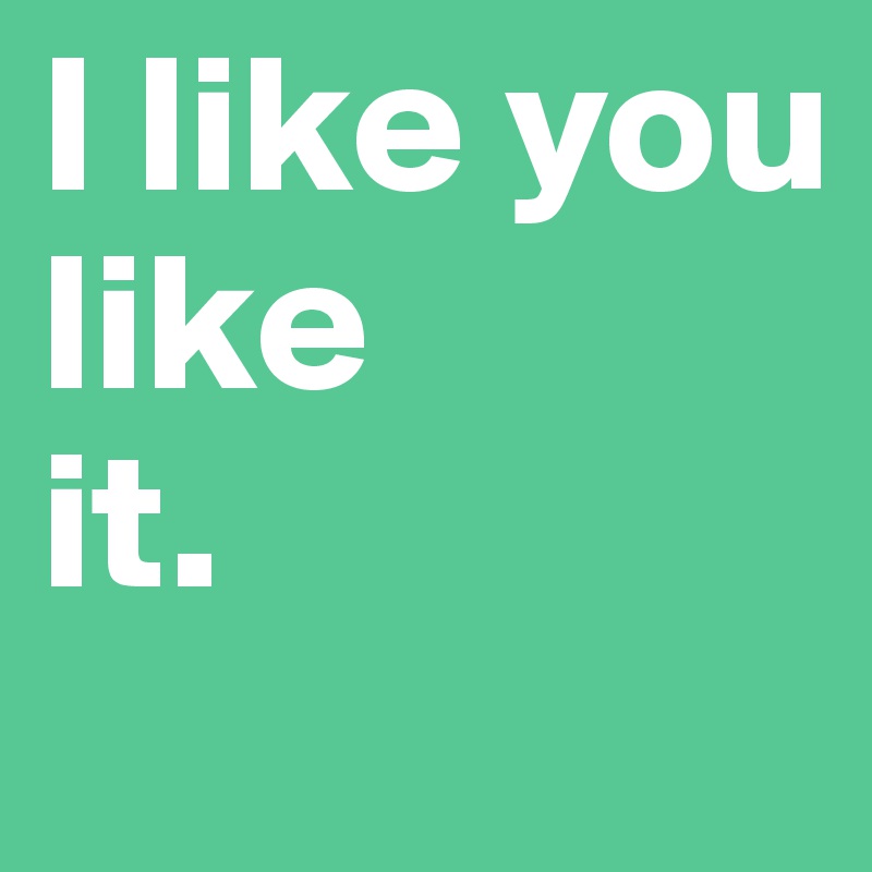 I like you 
like 
it.