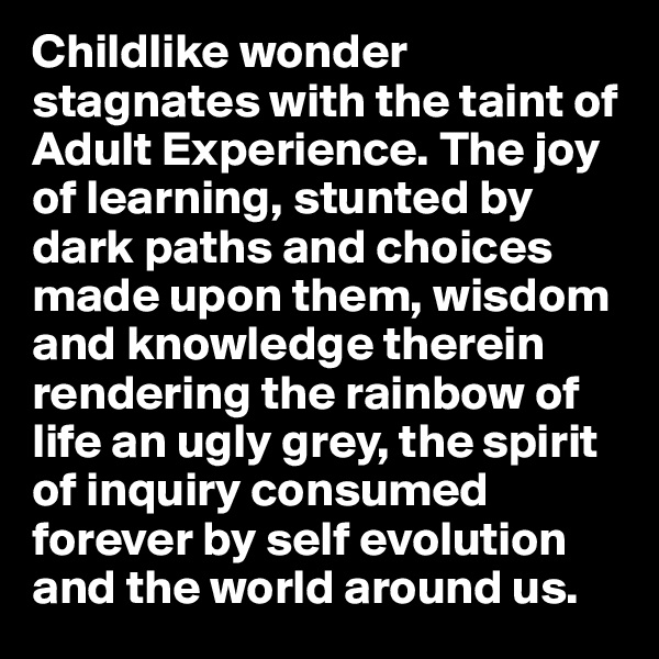 Childlike wonder stagnates with the taint of Adult Experience. The joy of learning, stunted by dark paths and choices made upon them, wisdom and knowledge therein rendering the rainbow of life an ugly grey, the spirit of inquiry consumed forever by self evolution and the world around us. 
