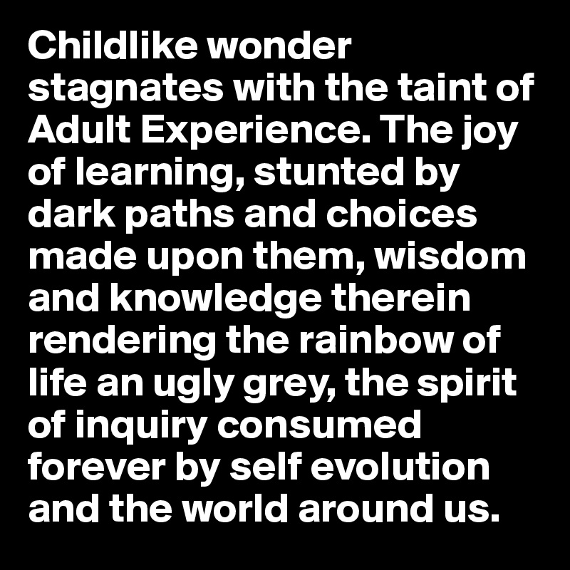 Childlike wonder stagnates with the taint of Adult Experience. The joy of learning, stunted by dark paths and choices made upon them, wisdom and knowledge therein rendering the rainbow of life an ugly grey, the spirit of inquiry consumed forever by self evolution and the world around us. 