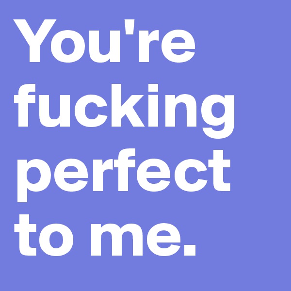 You're fucking perfect to me.
