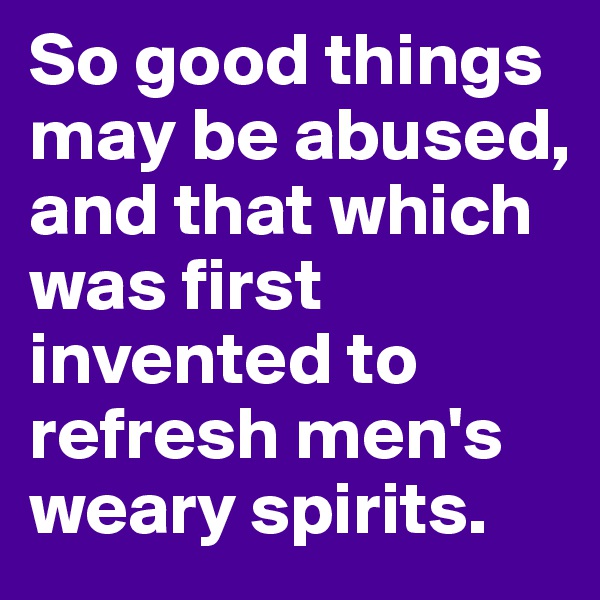 So good things may be abused, and that which was first invented to refresh men's weary spirits.