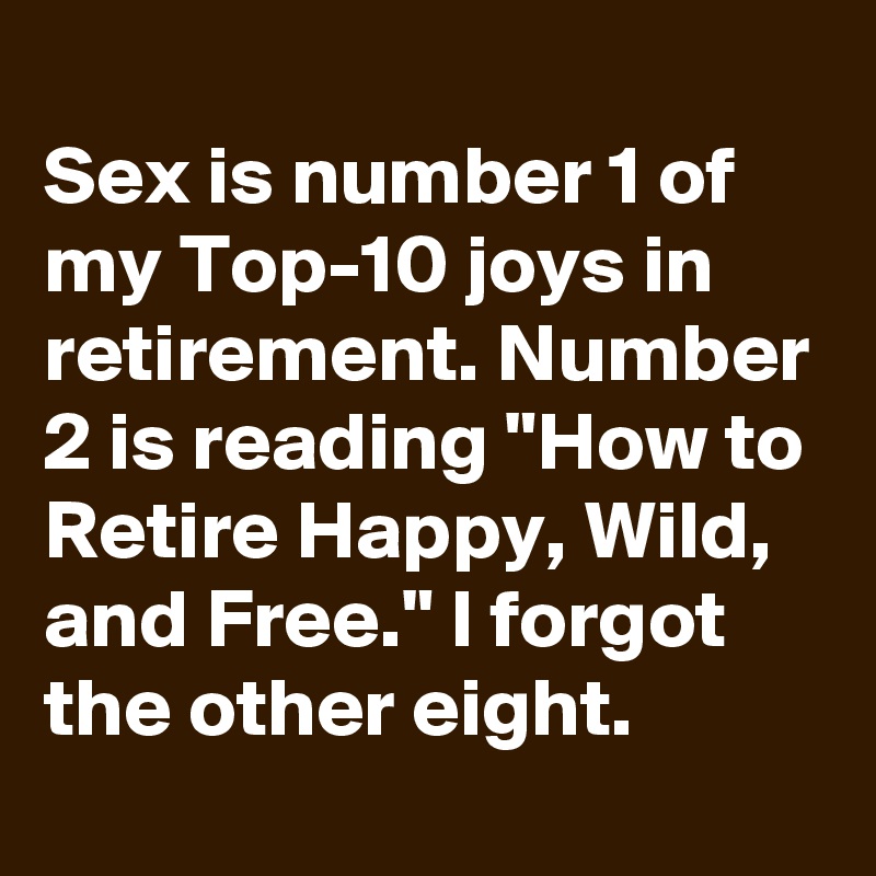 
Sex is number 1 of my Top-10 joys in retirement. Number 2 is reading "How to Retire Happy, Wild, and Free." I forgot the other eight.