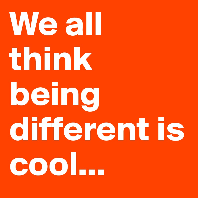 We all think being different is cool...