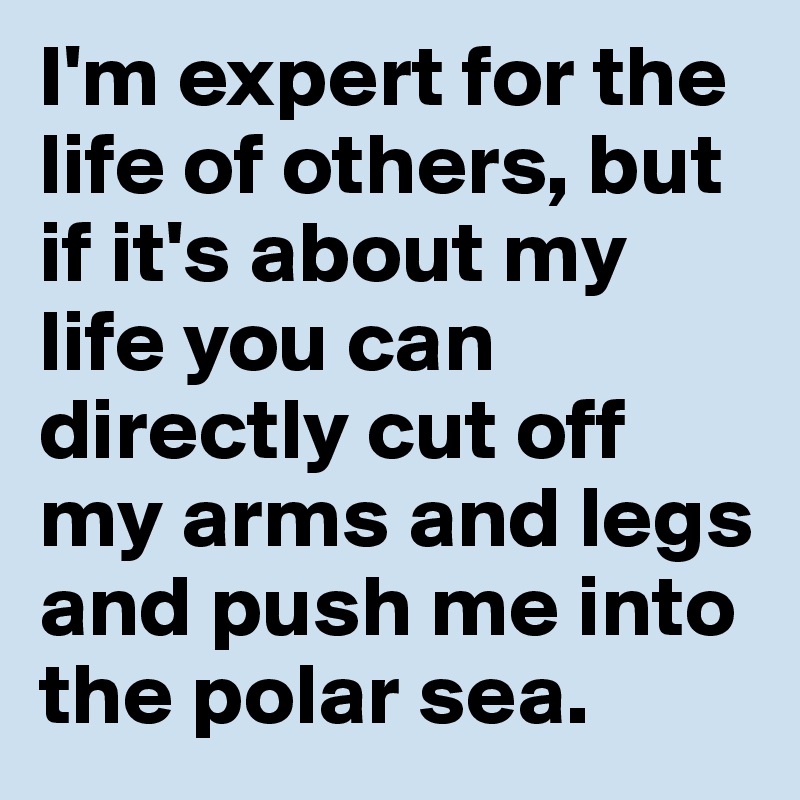 I'm expert for the life of others, but if it's about my life you can directly cut off my arms and legs and push me into the polar sea.