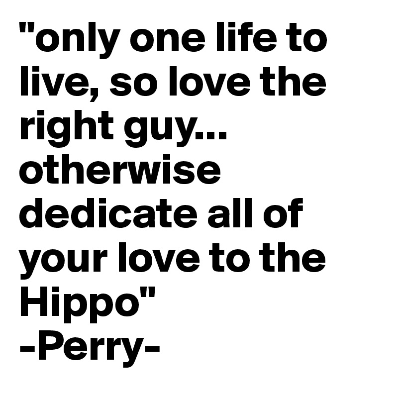 "only one life to live, so love the right guy... otherwise dedicate all of your love to the Hippo"
-Perry-