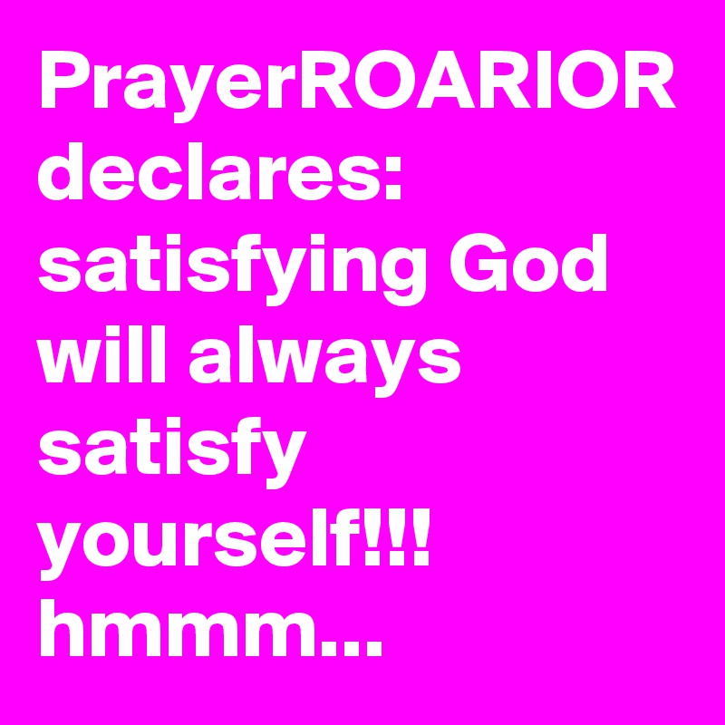 PrayerROARIOR declares:  satisfying God will always satisfy yourself!!!  hmmm...