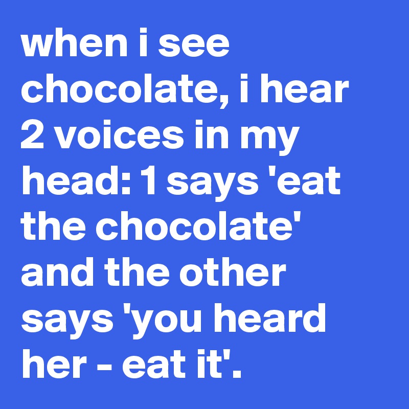 when i see chocolate, i hear 2 voices in my head: 1 says 'eat the chocolate' and the other says 'you heard her - eat it'.