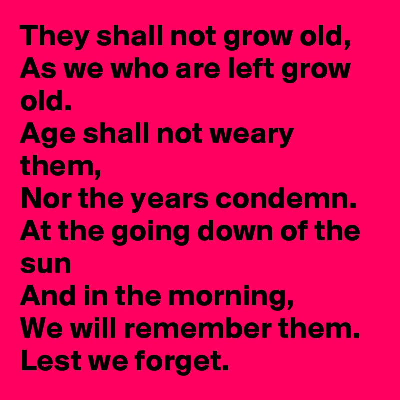 They shall not grow old,
As we who are left grow old.
Age shall not weary them,
Nor the years condemn.
At the going down of the sun
And in the morning,
We will remember them.
Lest we forget.