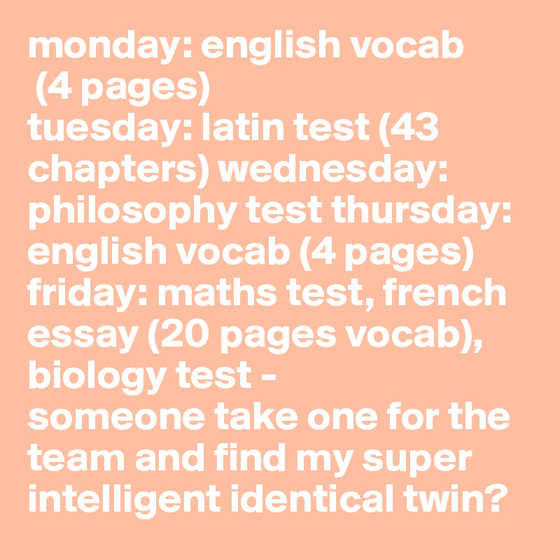 monday: english vocab
 (4 pages)
tuesday: latin test (43 chapters) wednesday: philosophy test thursday: english vocab (4 pages) 
friday: maths test, french essay (20 pages vocab), biology test -
someone take one for the team and find my super intelligent identical twin?