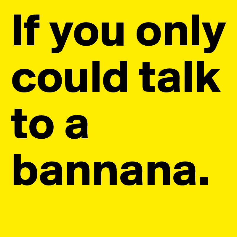 If you only could talk to a bannana.