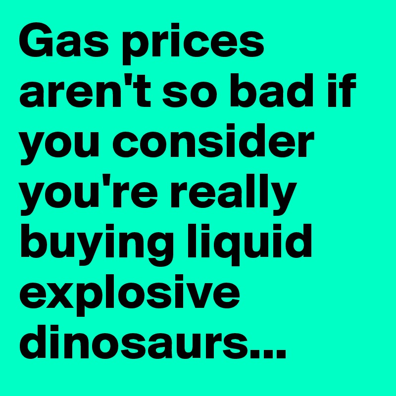 Gas prices aren't so bad if you consider you're really buying liquid explosive dinosaurs...