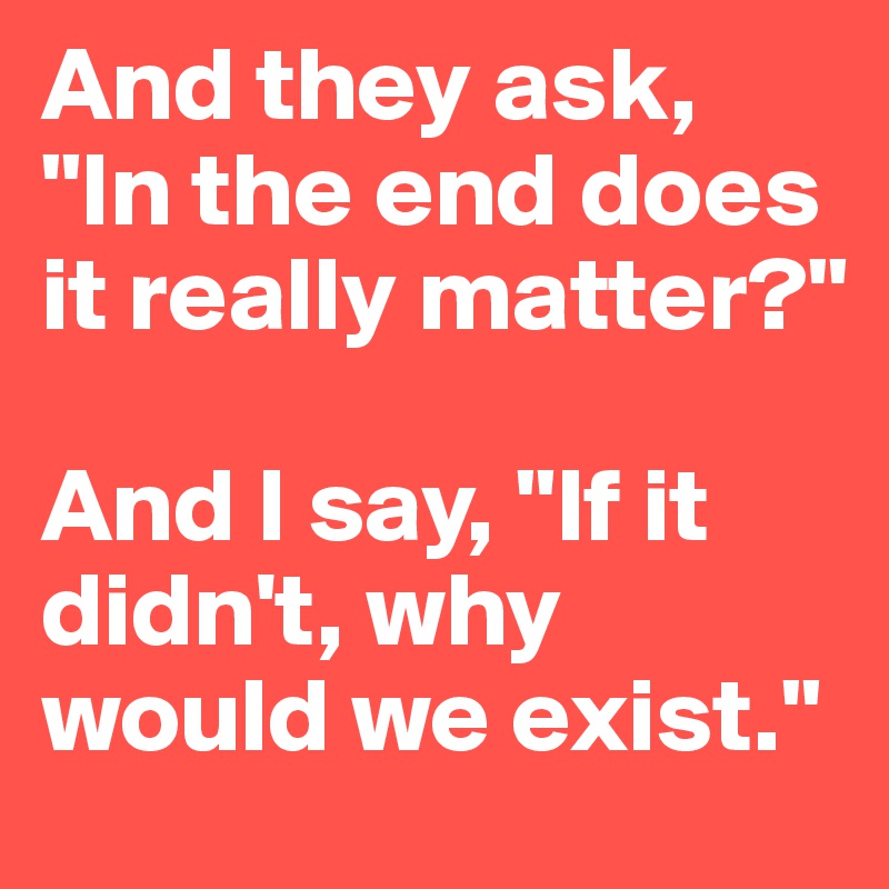 And they ask, "In the end does it really matter?" 

And I say, "If it didn't, why would we exist."