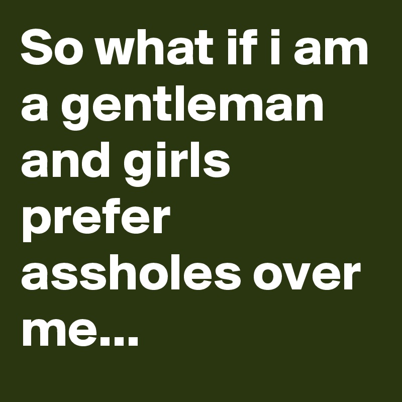 So what if i am a gentleman and girls prefer assholes over me...