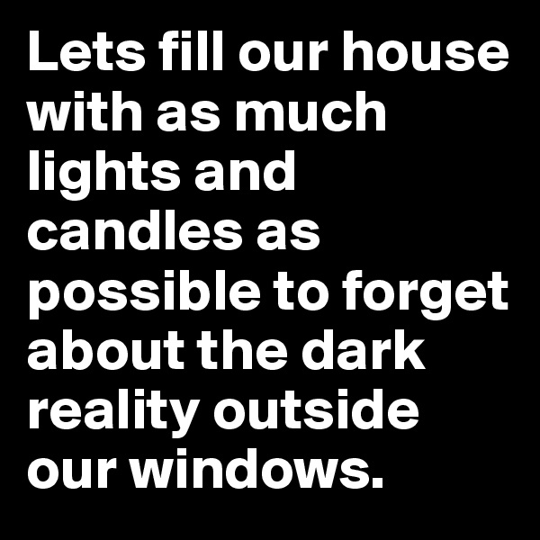 Lets fill our house with as much lights and candles as possible to forget about the dark reality outside our windows.