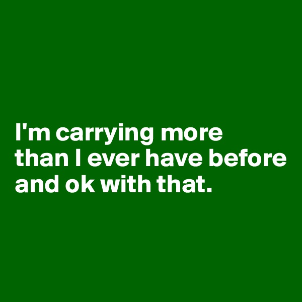 



I'm carrying more 
than I ever have before and ok with that.


