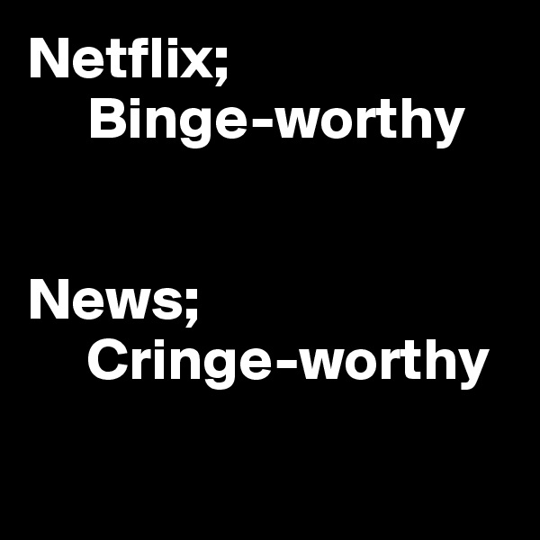 Netflix;
     Binge-worthy


News;
     Cringe-worthy

