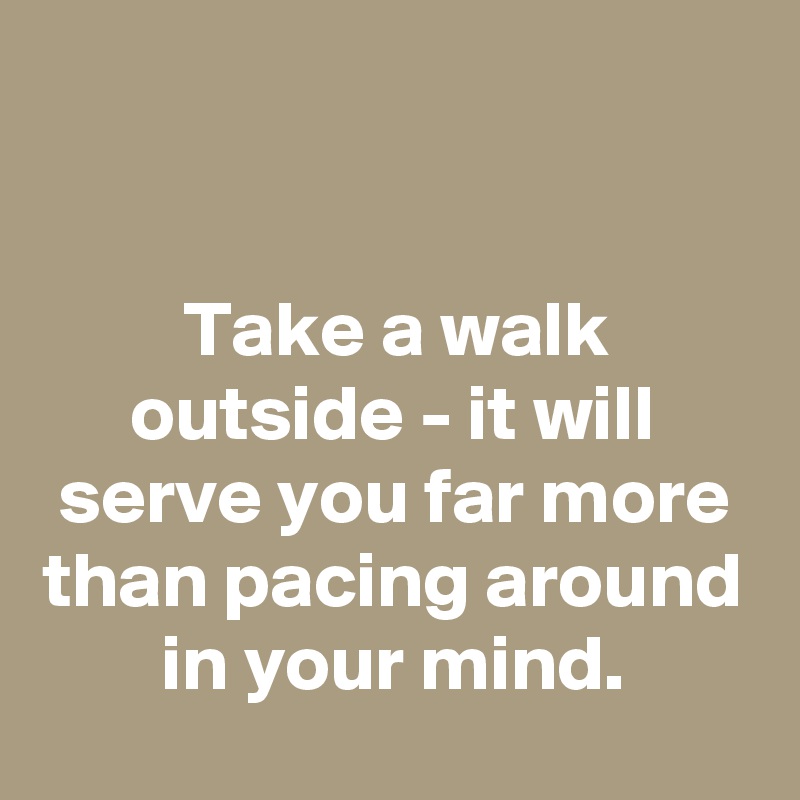 


Take a walk outside - it will serve you far more than pacing around in your mind.