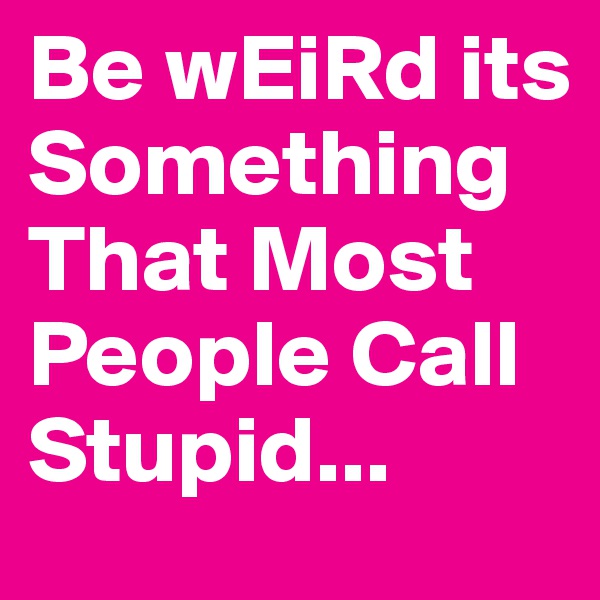 Be wEiRd its Something  That Most People Call Stupid...