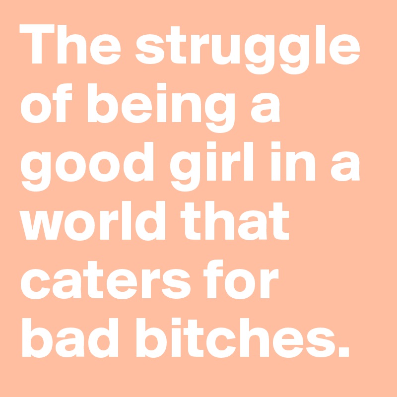 The struggle of being a good girl in a world that caters for bad bitches.
